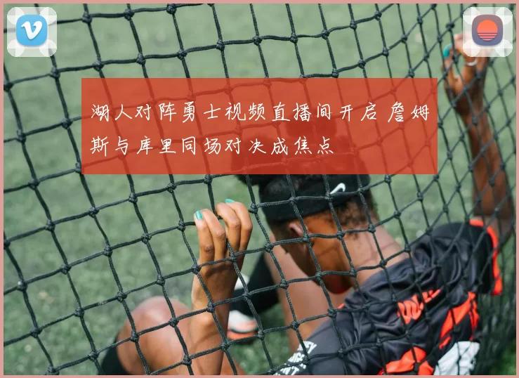 湖人对阵勇士视频直播间开启 詹姆斯与库里同场对决成焦点