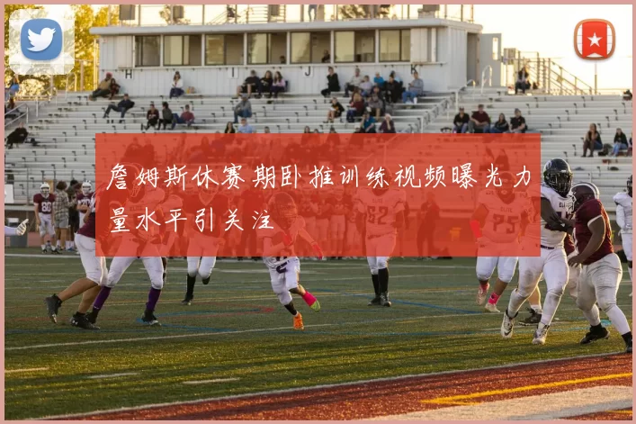 詹姆斯休赛期卧推训练视频曝光力量水平引关注