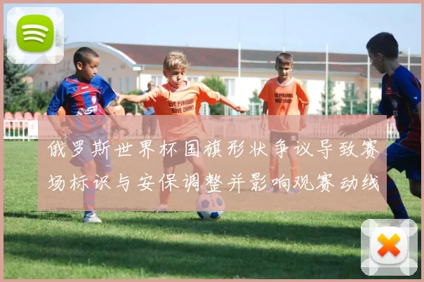 俄罗斯世界杯国旗形状争议导致赛场标识与安保调整并影响观赛动线