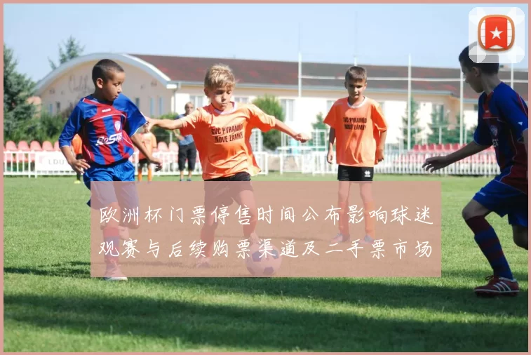 欧洲杯门票停售时间公布影响球迷观赛与后续购票渠道及二手票市场变化