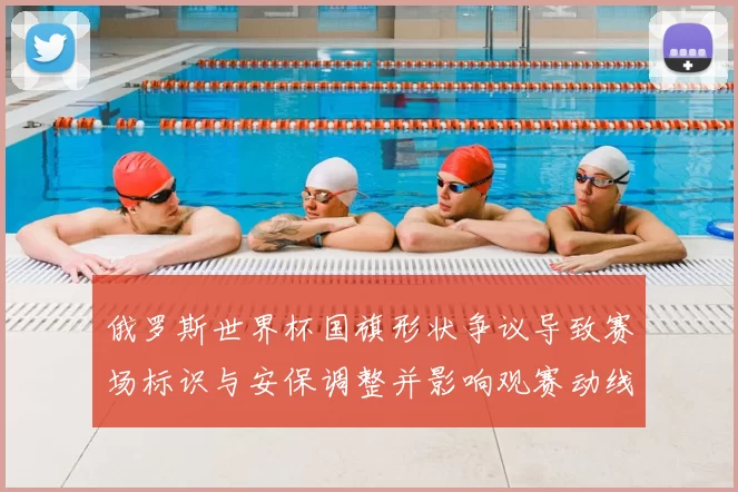 俄罗斯世界杯国旗形状争议导致赛场标识与安保调整并影响观赛动线