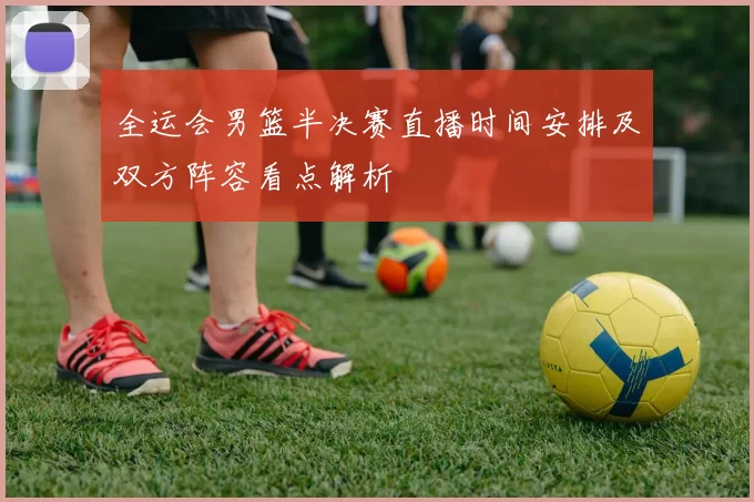 全运会男篮半决赛直播时间安排及双方阵容看点解析