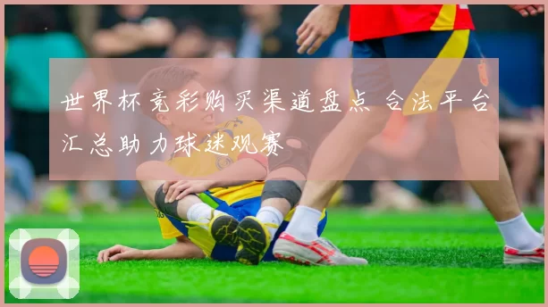 世界杯竞彩购买渠道盘点 合法平台汇总助力球迷观赛