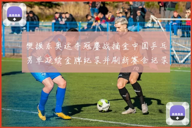 樊振东奥运夺冠鏖战摘金中国乒乓男单延续金牌纪录并刷新赛会记录