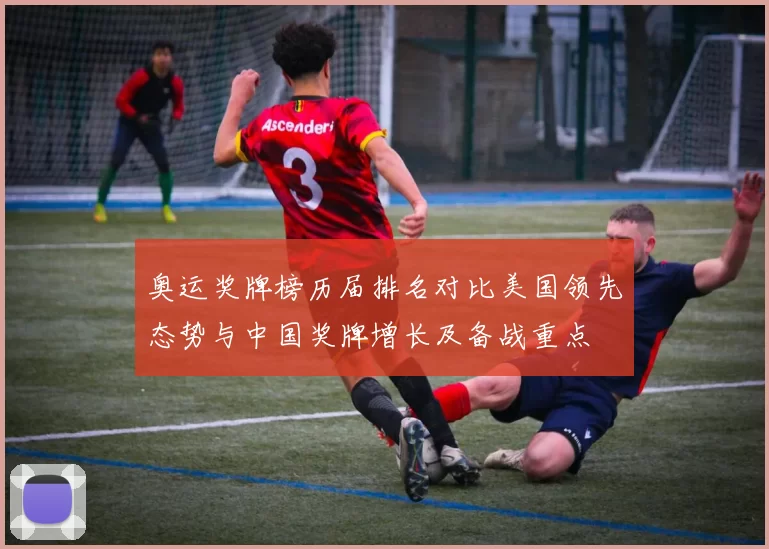 奥运奖牌榜历届排名对比美国领先态势与中国奖牌增长及备战重点