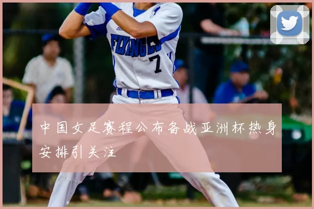 中国女足赛程公布备战亚洲杯热身安排引关注