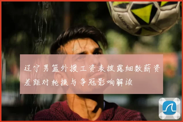 辽宁男篮外援工资表披露细数薪资差距对轮换与争冠影响解读