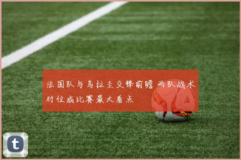 法国队与乌拉圭交锋前瞻 两队战术对位成比赛最大看点