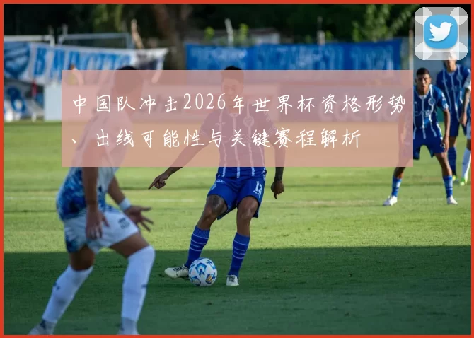 中国队冲击2026年世界杯资格形势、出线可能性与关键赛程解析