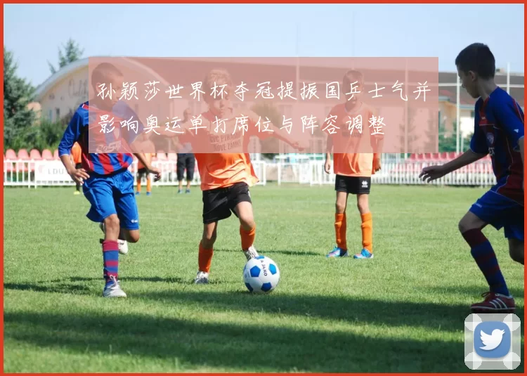 孙颖莎世界杯夺冠提振国乒士气并影响奥运单打席位与阵容调整