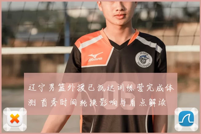 辽宁男篮外援已抵达训练营完成体测 首秀时间轮换影响与看点解读