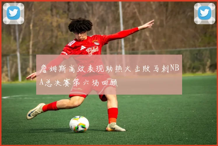 詹姆斯高效表现助热火击败马刺NBA总决赛第六场回顾