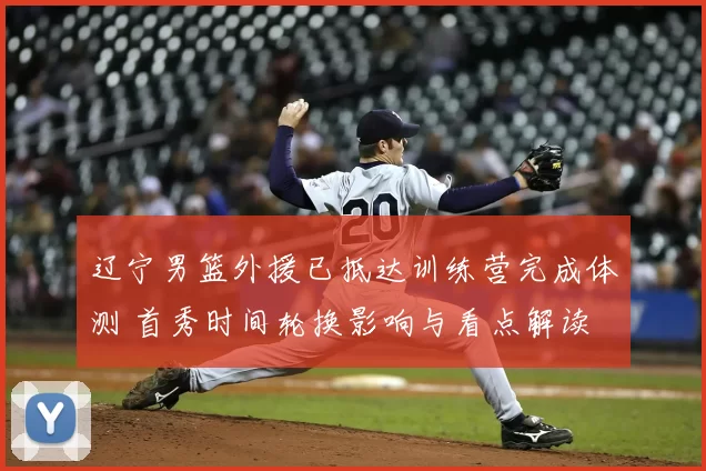 辽宁男篮外援已抵达训练营完成体测 首秀时间轮换影响与看点解读