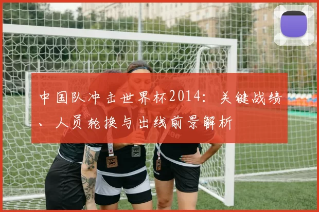 中国队冲击世界杯2014：关键战绩、人员轮换与出线前景解析