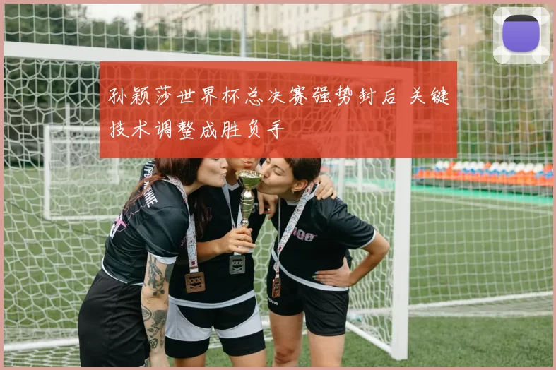 孙颖莎世界杯总决赛强势封后 关键技术调整成胜负手