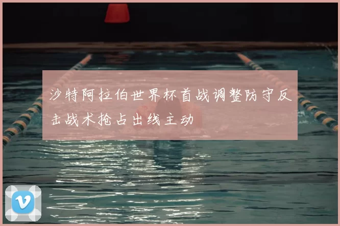 沙特阿拉伯世界杯首战调整防守反击战术抢占出线主动