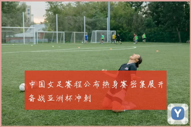 中国女足赛程公布热身赛密集展开备战亚洲杯冲刺
