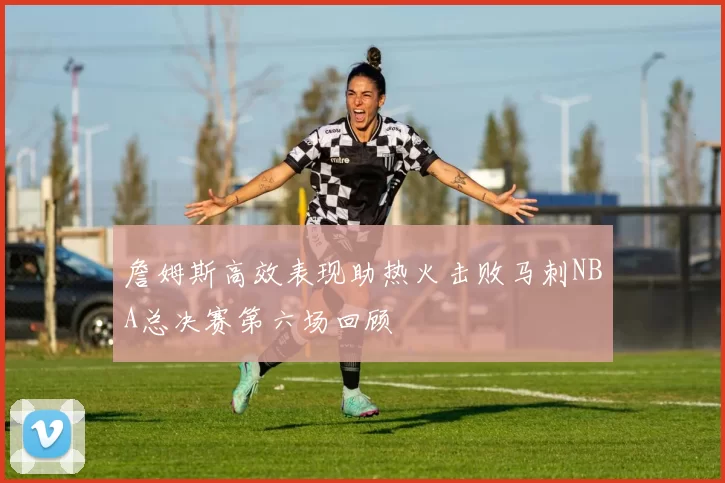 詹姆斯高效表现助热火击败马刺NBA总决赛第六场回顾