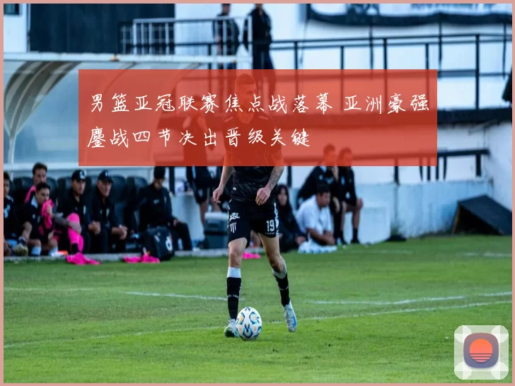 男篮亚冠联赛焦点战落幕 亚洲豪强鏖战四节决出晋级关键