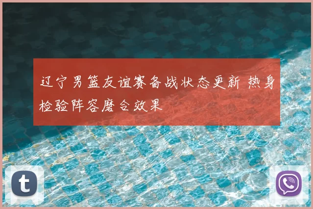 辽宁男篮友谊赛备战状态更新 热身检验阵容磨合效果