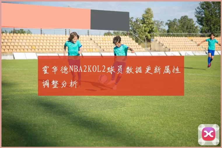 霍华德NBA2KOL2球员数据更新属性调整分析