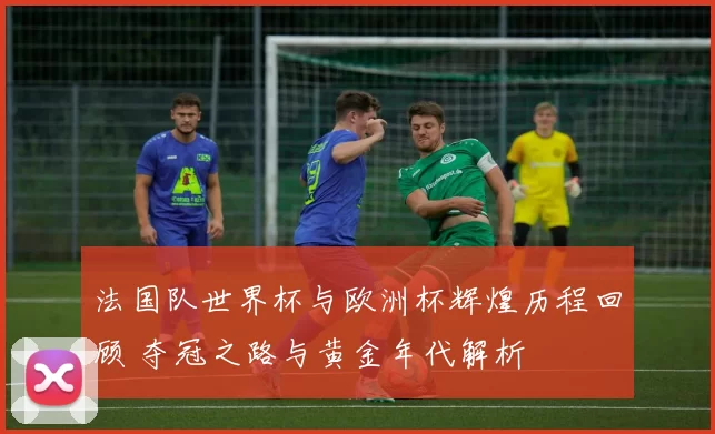 法国队世界杯与欧洲杯辉煌历程回顾 夺冠之路与黄金年代解析