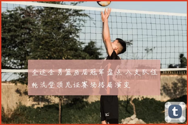 全运会男篮历届冠军盘点 八支队伍轮流登顶见证赛场格局演变